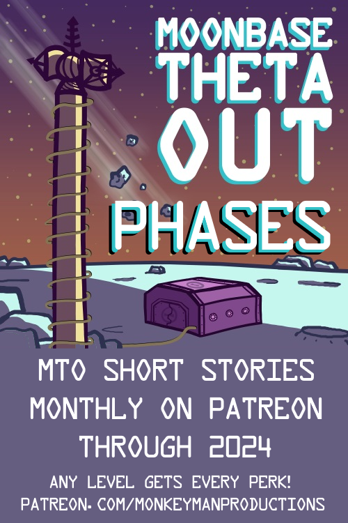 The cover art for Moonbase Theta, Out – including the title over a cartoon of a small bunker on the Moon, with a comms tower in the foreground and some meteors in the sky just above. Under the show title has been added, “Phases.” Beneath the full image is the text, “MTO Short Stories – Monthly on Patreon Through 2024! Any level gets every perk! Patreon.com/MonkeymanProductions” 